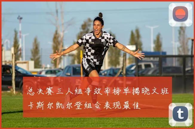 总决赛三人组净效率榜单揭晓文班卡斯尔凯尔登组合表现最佳