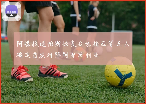 阿媒报道帕斯恢复合练梅西等五人确定首发对阵阿尔及利亚