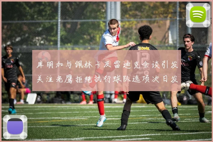 库明加与佩林卡及雷迪克会谈引发关注老鹰拒绝执行球队选项次日发生