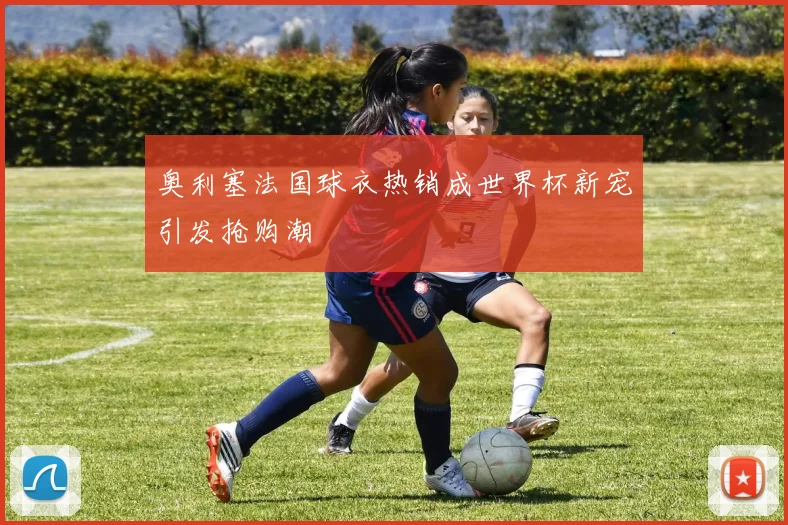 奥利塞法国球衣热销成世界杯新宠引发抢购潮
