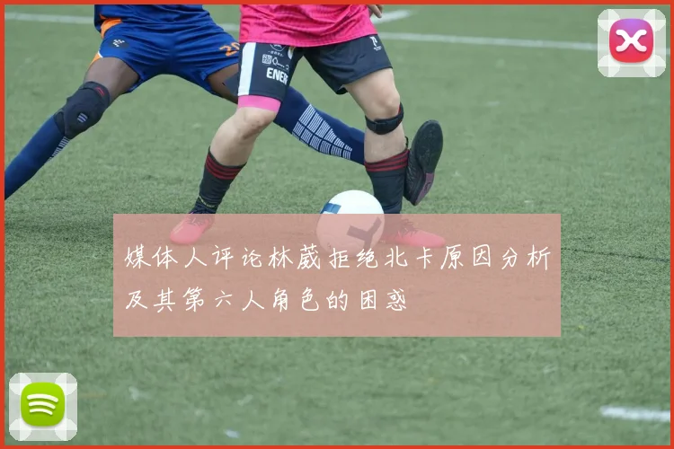 媒体人评论林葳拒绝北卡原因分析及其第六人角色的困惑