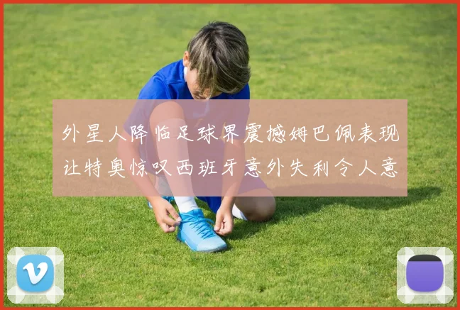 外星人降临足球界震撼姆巴佩表现让特奥惊叹西班牙意外失利令人意外