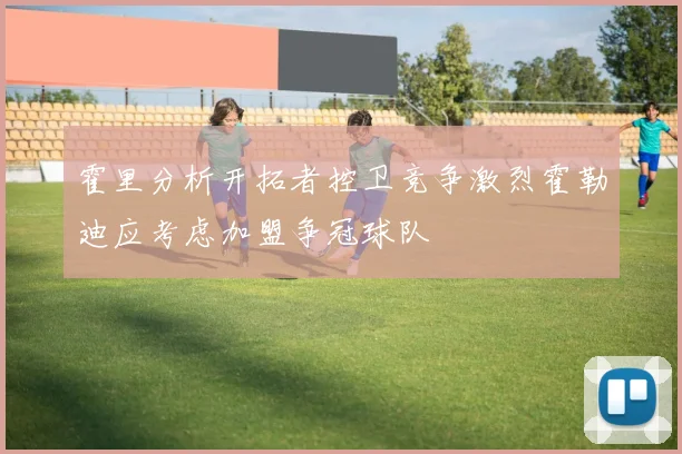 霍里分析开拓者控卫竞争激烈霍勒迪应考虑加盟争冠球队