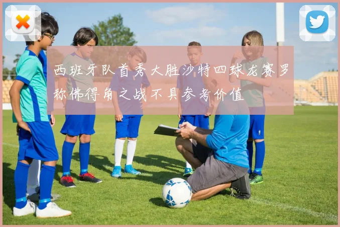 西班牙队首秀大胜沙特四球龙赛罗称佛得角之战不具参考价值