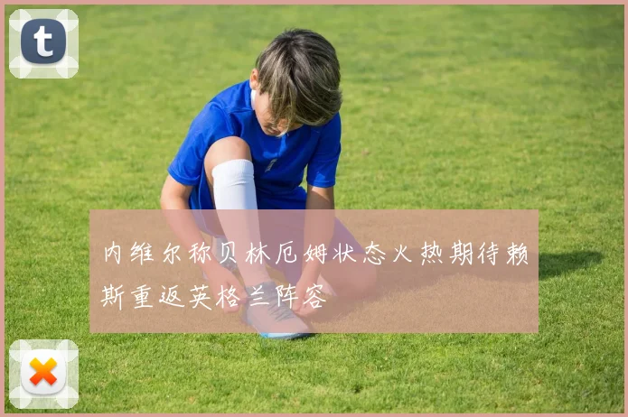 内维尔称贝林厄姆状态火热期待赖斯重返英格兰阵容