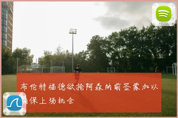 布伦特福德欲抢阿森纳前签蒙加以确保上场机会