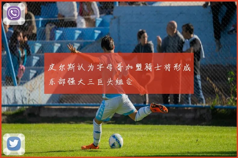 皮尔斯认为字母哥加盟骑士将形成东部强大三巨头组合