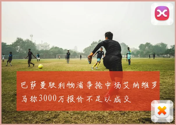 巴萨曼联利物浦争抢中场艾纳维罗马称3000万报价不足以成交