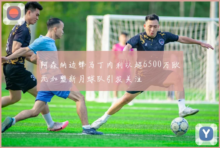 阿森纳边锋马丁内利以超6500万欧元加盟新月球队引发关注