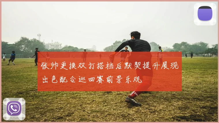 张帅更换双打搭档后默契提升展现出色配合巡回赛前景乐观