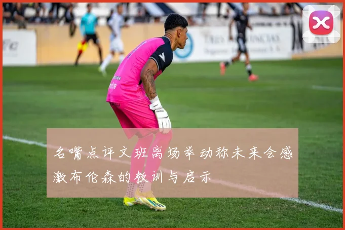 名嘴点评文班离场举动称未来会感激布伦森的教训与启示