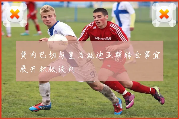 费内巴切与皇马就迪亚斯转会事宜展开积极谈判