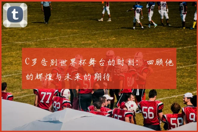 C罗告别世界杯舞台的时刻：回顾他的辉煌与未来的期待