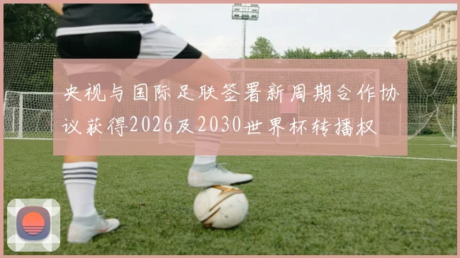 央视与国际足联签署新周期合作协议获得2026及2030世界杯转播权