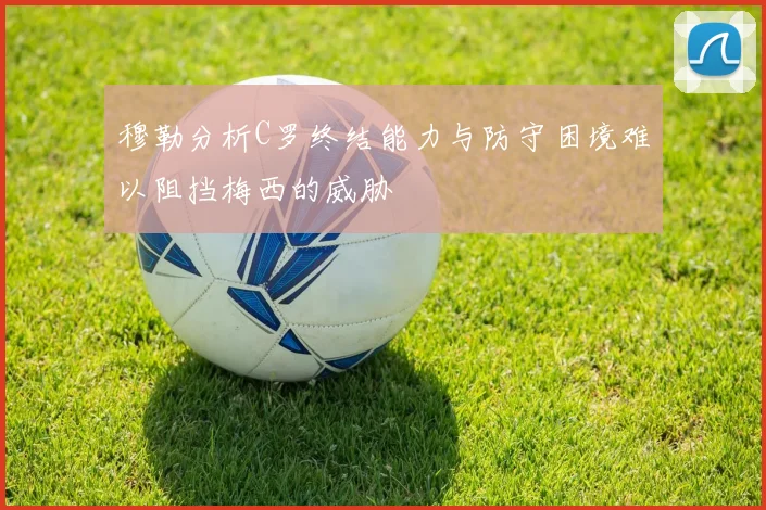 穆勒分析C罗终结能力与防守困境难以阻挡梅西的威胁