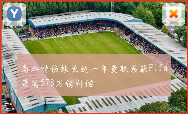 乌加特伤缺长达一年曼联或获Fifa最高578万镑补偿