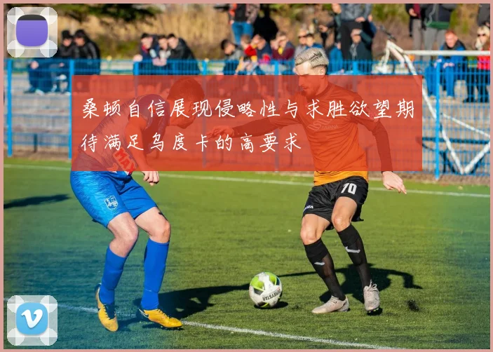 桑顿自信展现侵略性与求胜欲望期待满足乌度卡的高要求