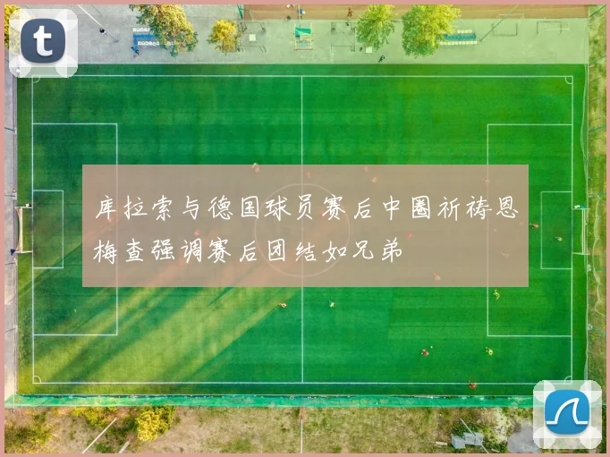 库拉索与德国球员赛后中圈祈祷恩梅查强调赛后团结如兄弟