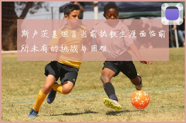 斯卢茨基坦言当前执教生涯面临前所未有的挑战与困难