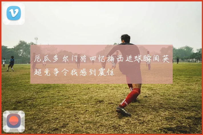厄瓜多尔门将回忆梅西进球瞬间英超竞争令我感到震惊