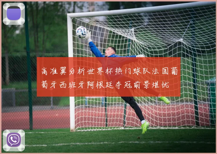 高准翼分析世界杯热门球队法国葡萄牙西班牙阿根廷夺冠前景堪忧