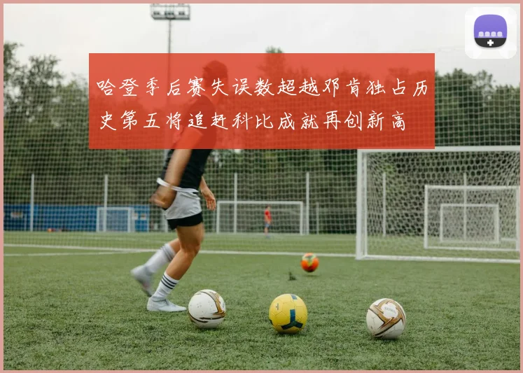哈登季后赛失误数超越邓肯独占历史第五将追赶科比成就再创新高