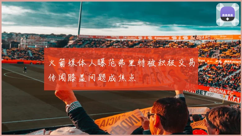 火箭媒体人曝范弗里特被积极交易传闻膝盖问题成焦点