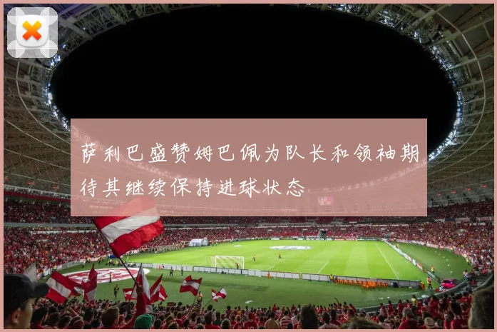 萨利巴盛赞姆巴佩为队长和领袖期待其继续保持进球状态