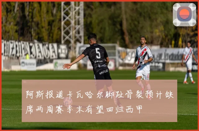 阿斯报道卡瓦哈尔脚趾骨裂预计缺席两周赛季末有望回归西甲