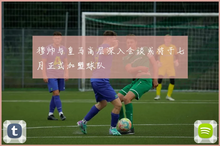 穆帅与皇马高层深入会谈或将于七月正式加盟球队