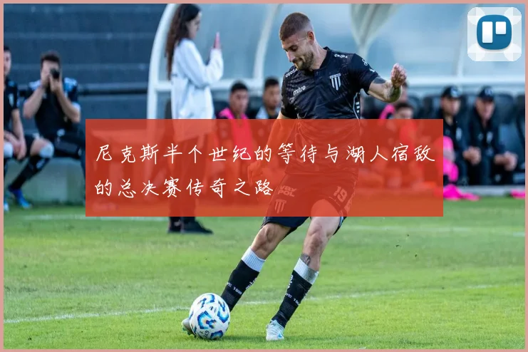 尼克斯半个世纪的等待与湖人宿敌的总决赛传奇之路