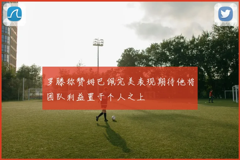 罗滕称赞姆巴佩完美表现期待他将团队利益置于个人之上