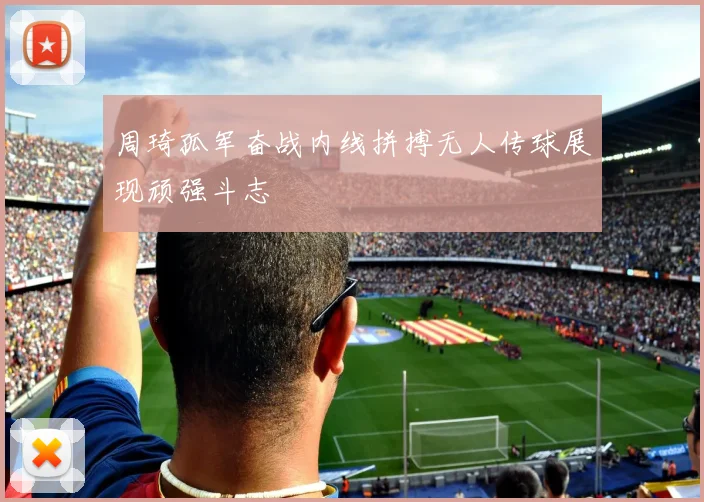 周琦孤军奋战内线拼搏无人传球展现顽强斗志